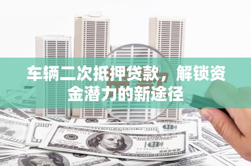 惠济车辆二次抵押贷款，解锁资金潜力的新途径
